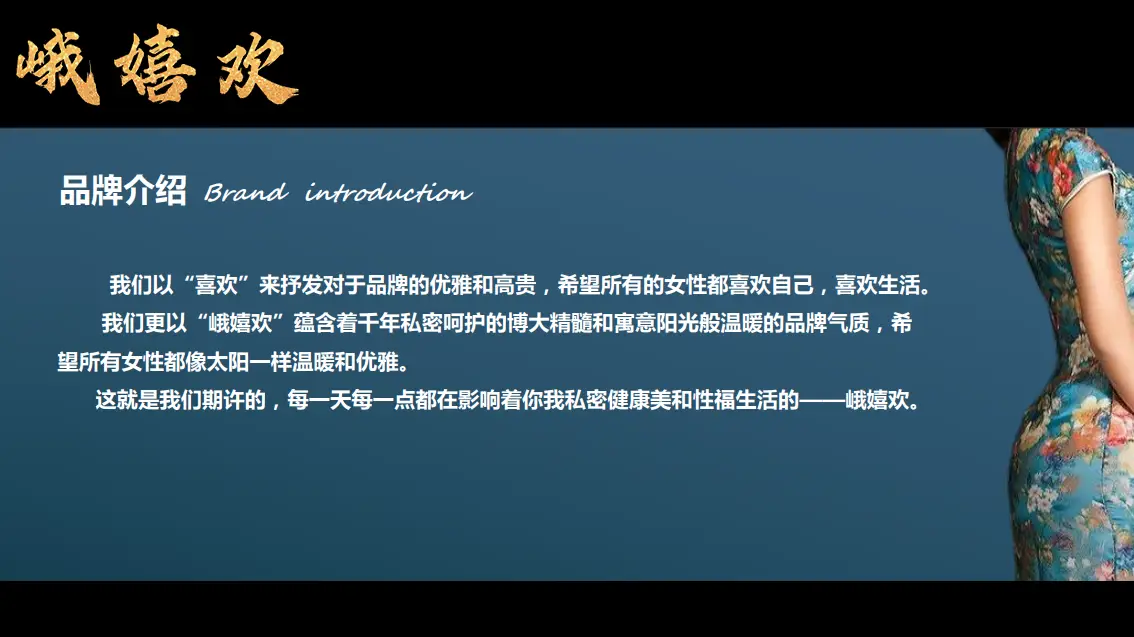 我们以“喜欢”来抒发对于品牌的优雅和高贵，希望所有的女性都喜欢自己，喜欢生活。我们更以“峨嬉欢”蕴含着千年私密呵护的博大精髓和寓意阳光般温暖的品牌气质，希望所有女性都像太阳一样温暖和优雅。这就是我们期许的，每一天每一点都在影响着你我私密健康美和性福生活的——峨嬉欢。